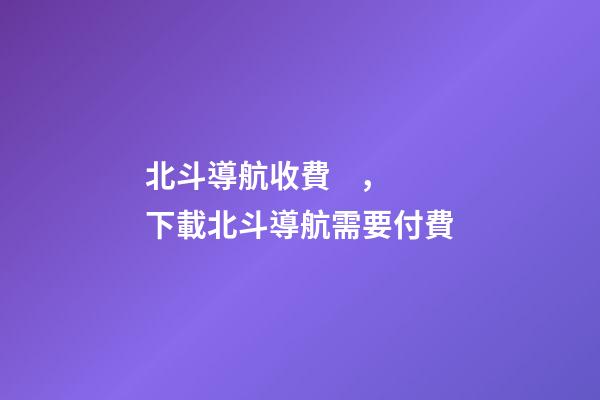 北斗導航收費，下載北斗導航需要付費